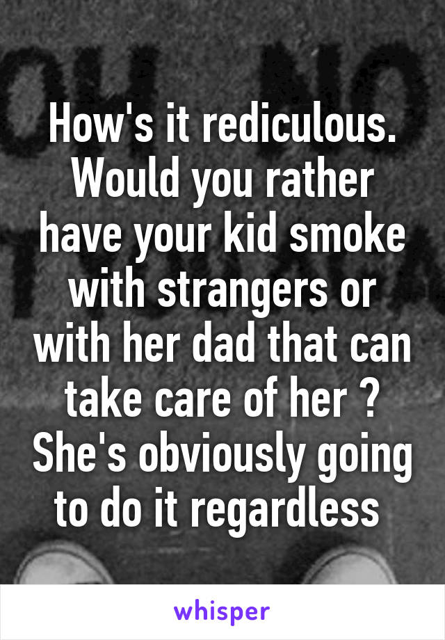 How's it rediculous. Would you rather have your kid smoke with strangers or with her dad that can take care of her ? She's obviously going to do it regardless 