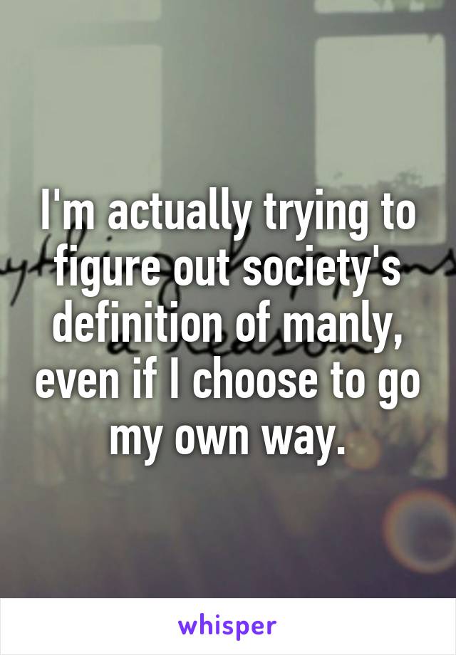 I'm actually trying to figure out society's definition of manly, even if I choose to go my own way.