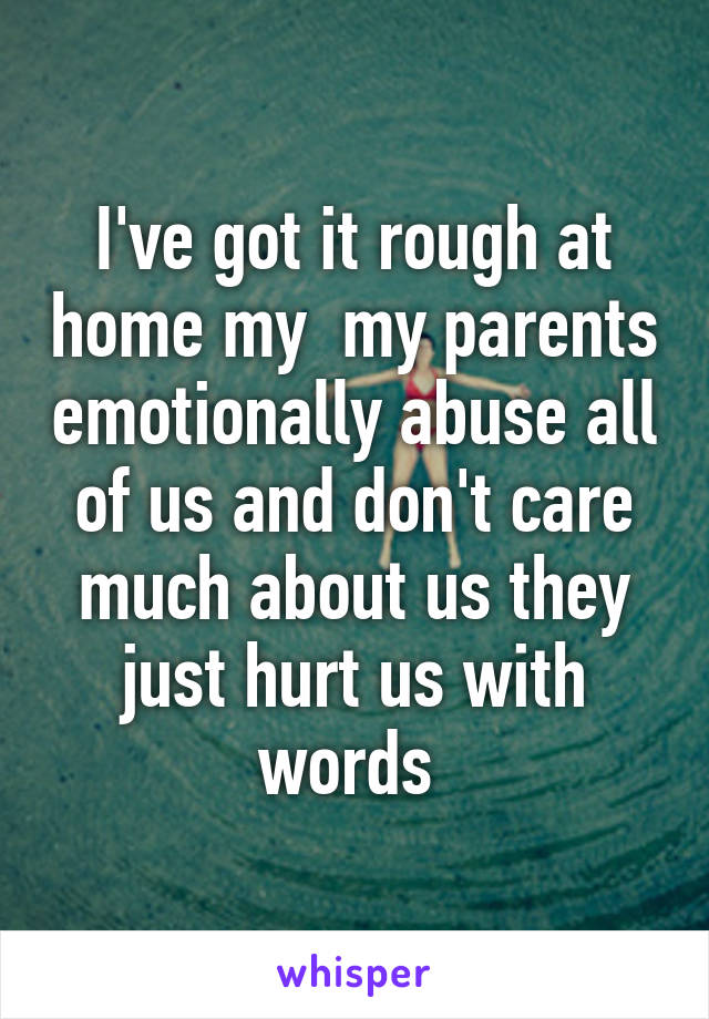 I've got it rough at home my  my parents emotionally abuse all of us and don't care much about us they just hurt us with words 