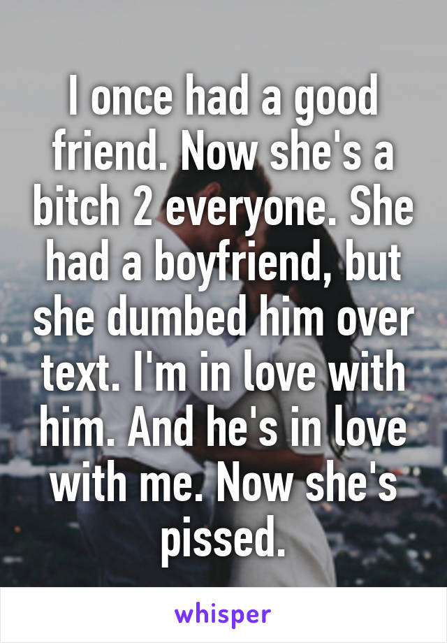 I once had a good friend. Now she's a bitch 2 everyone. She had a boyfriend, but she dumbed him over text. I'm in love with him. And he's in love with me. Now she's pissed.