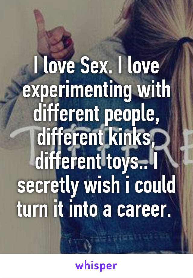 I love Sex. I love experimenting with different people, different kinks, different toys.. I secretly wish i could turn it into a career. 