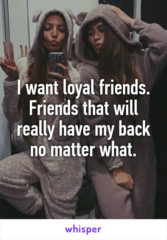 I want loyal friends. Friends that will really have my back no matter what.