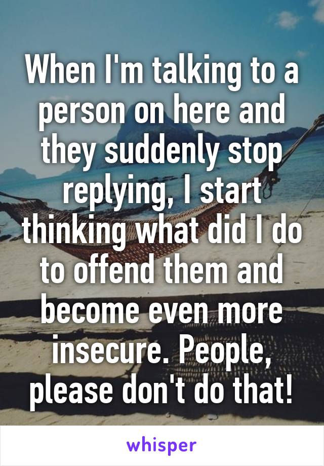 When I'm talking to a person on here and they suddenly stop replying, I start thinking what did I do to offend them and become even more insecure. People, please don't do that!