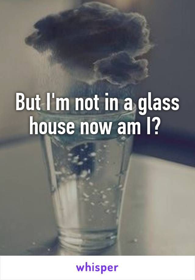 But I'm not in a glass house now am I? 

