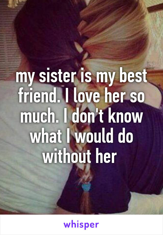 my sister is my best friend. I love her so much. I don't know what I would do without her 