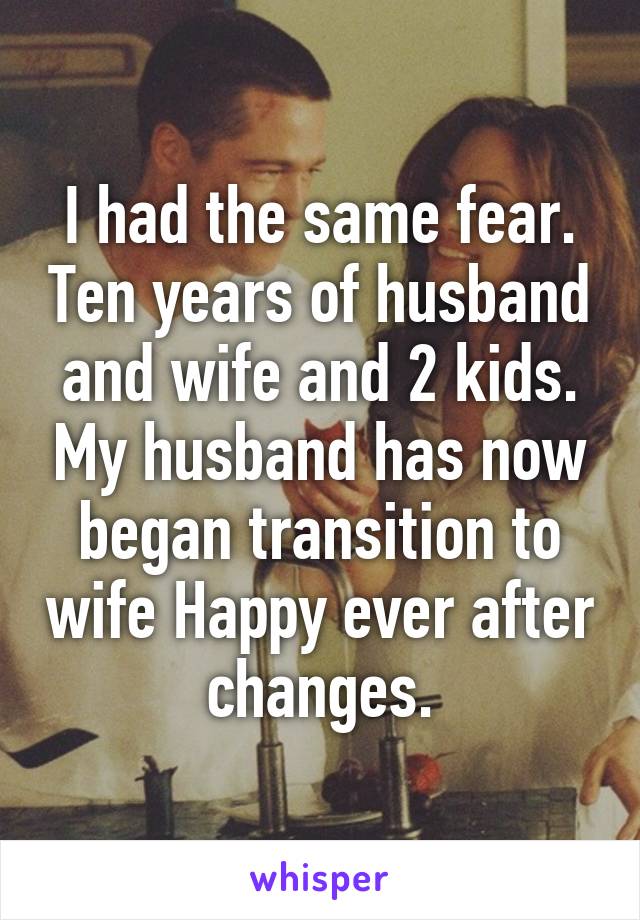 I had the same fear. Ten years of husband and wife and 2 kids. My husband has now began transition to wife Happy ever after changes.