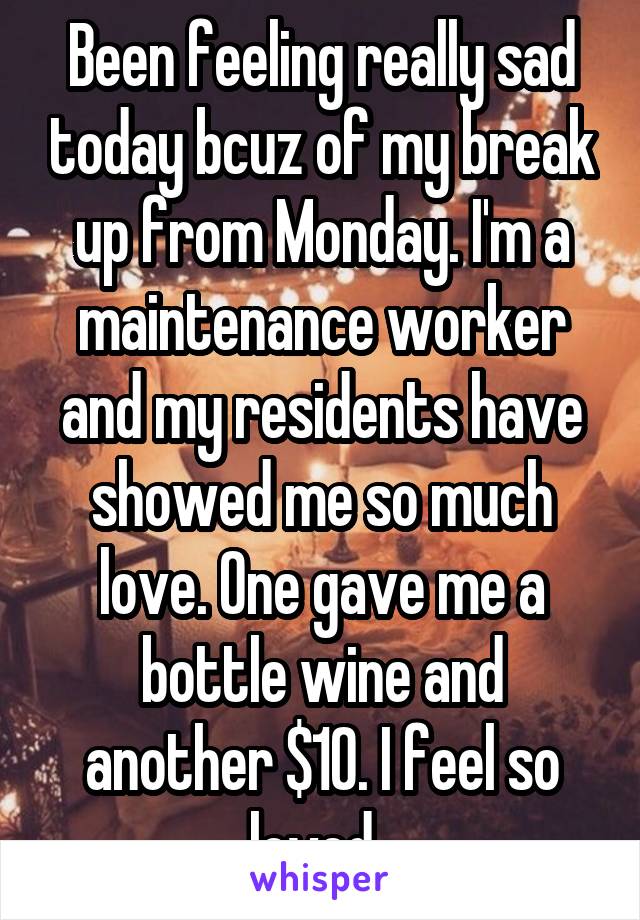 Been feeling really sad today bcuz of my break up from Monday. I'm a maintenance worker and my residents have showed me so much love. One gave me a bottle wine and another $10. I feel so loved. 