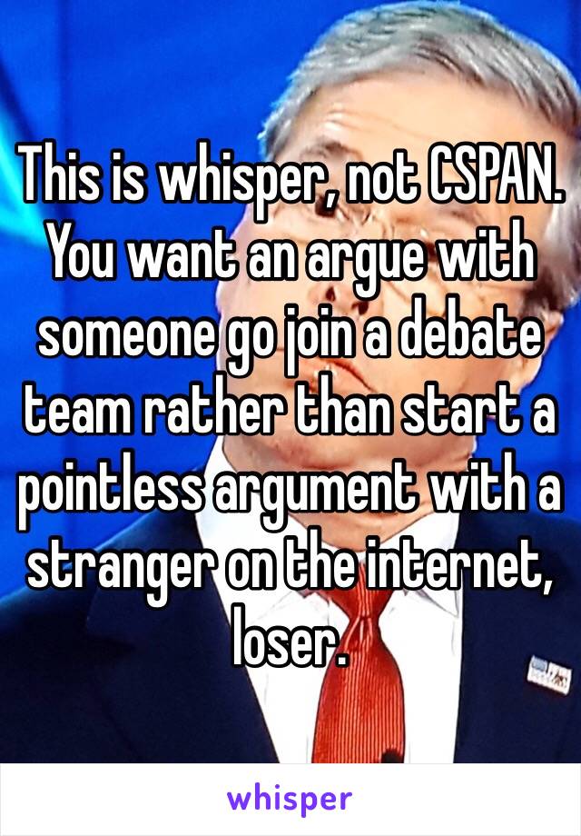 This is whisper, not CSPAN. You want an argue with someone go join a debate team rather than start a pointless argument with a stranger on the internet, loser. 