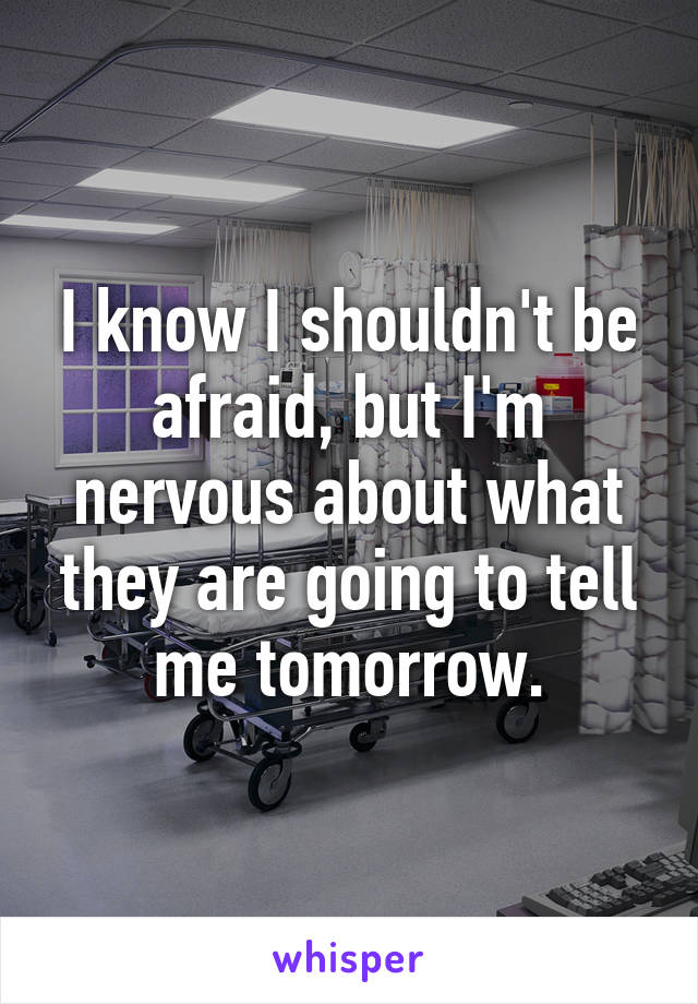 I know I shouldn't be afraid, but I'm nervous about what they are going to tell me tomorrow.