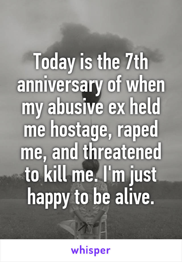 Today is the 7th anniversary of when my abusive ex held me hostage, raped me, and threatened to kill me. I'm just happy to be alive.