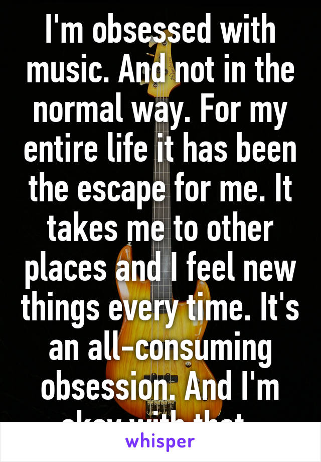 I'm obsessed with music. And not in the normal way. For my entire life it has been the escape for me. It takes me to other places and I feel new things every time. It's an all-consuming obsession. And I'm okay with that. 