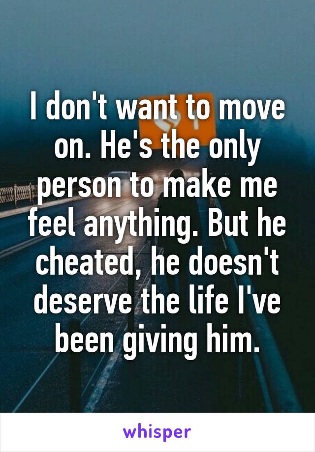 I don't want to move on. He's the only person to make me feel anything. But he cheated, he doesn't deserve the life I've been giving him.