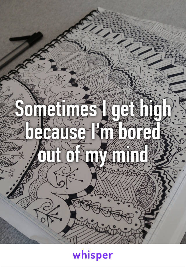 Sometimes I get high because I'm bored out of my mind