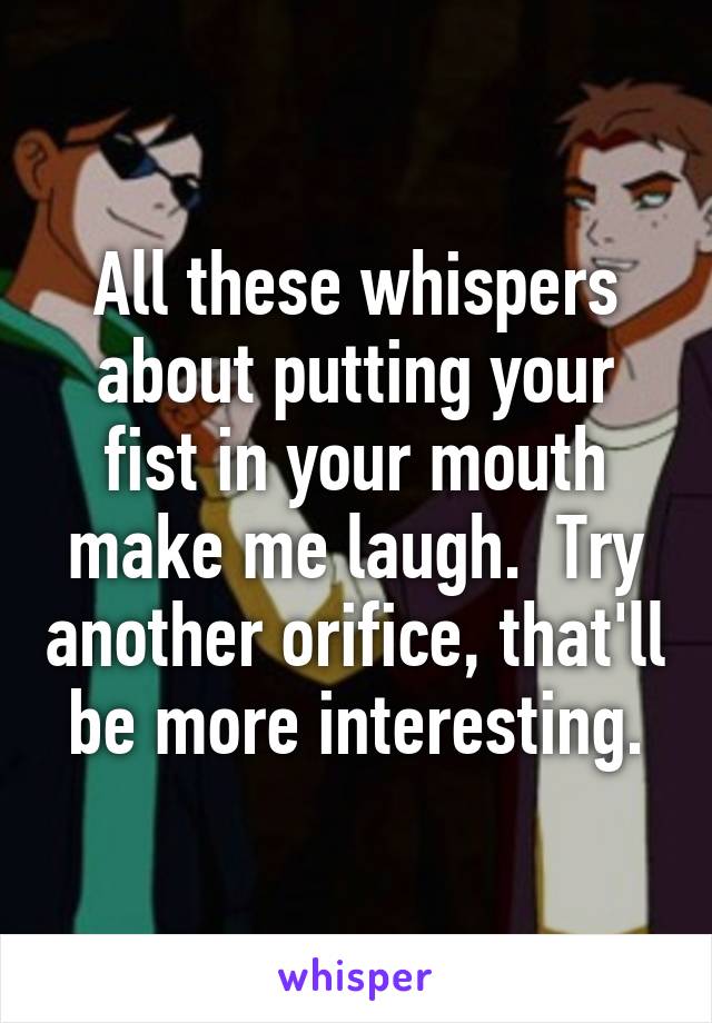 All these whispers about putting your fist in your mouth make me laugh.  Try another orifice, that'll be more interesting.