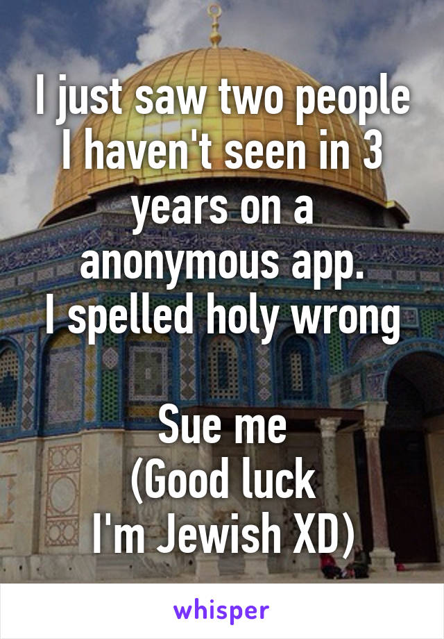 I just saw two people I haven't seen in 3 years on a anonymous app.
I spelled holy wrong 
Sue me
(Good luck
I'm Jewish XD)