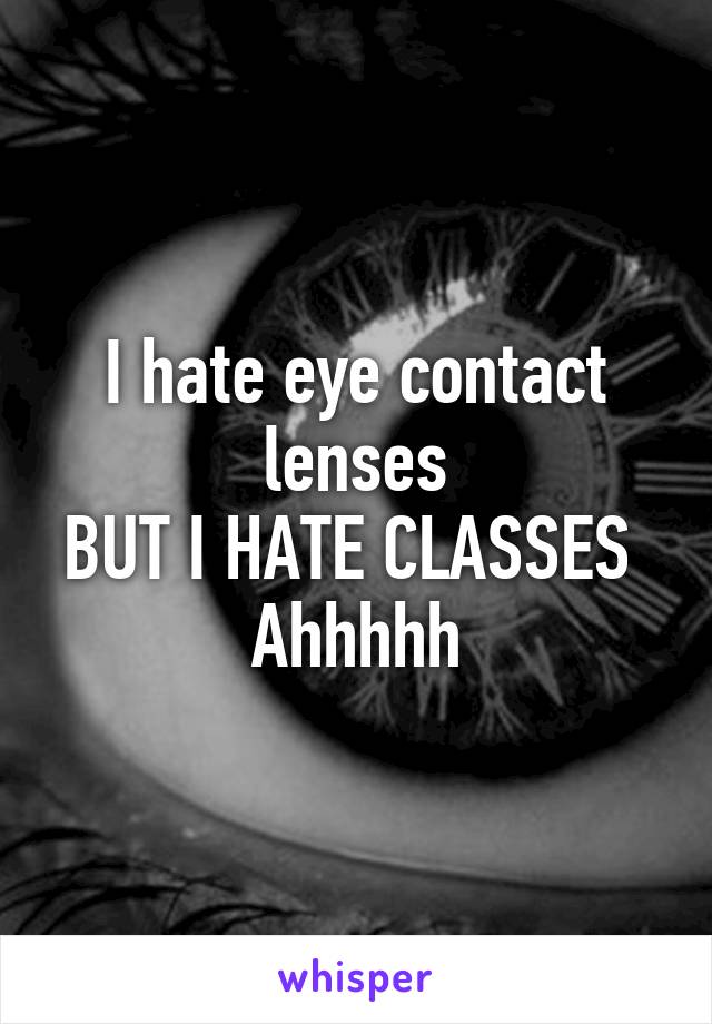 I hate eye contact lenses
BUT I HATE CLASSES 
Ahhhhh