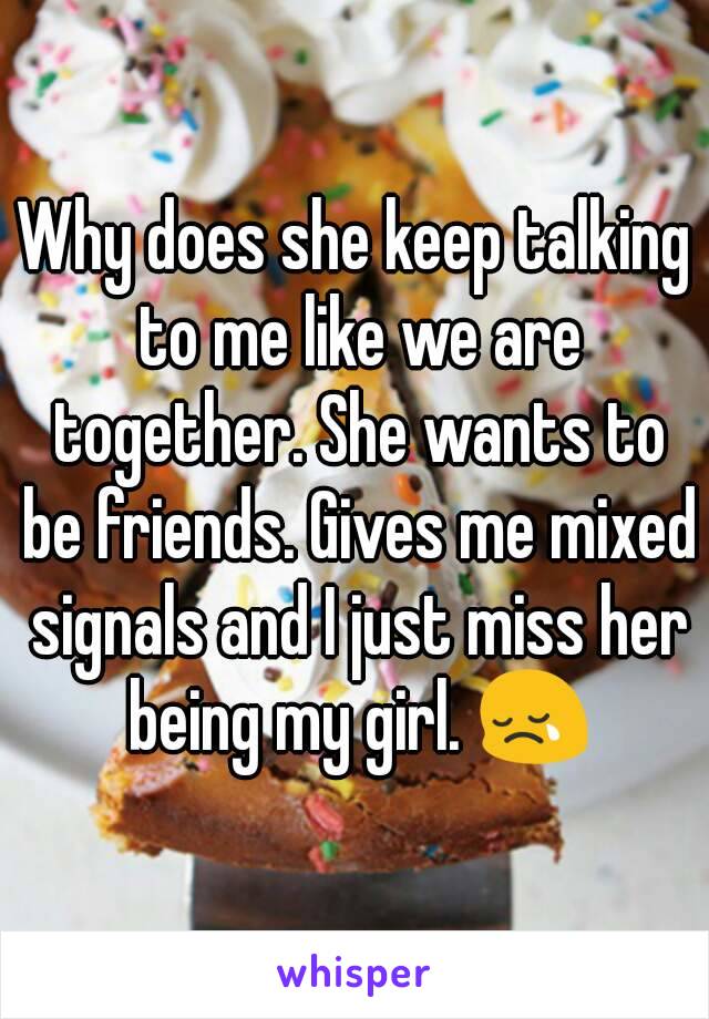 Why does she keep talking to me like we are together. She wants to be friends. Gives me mixed signals and I just miss her being my girl. 😢