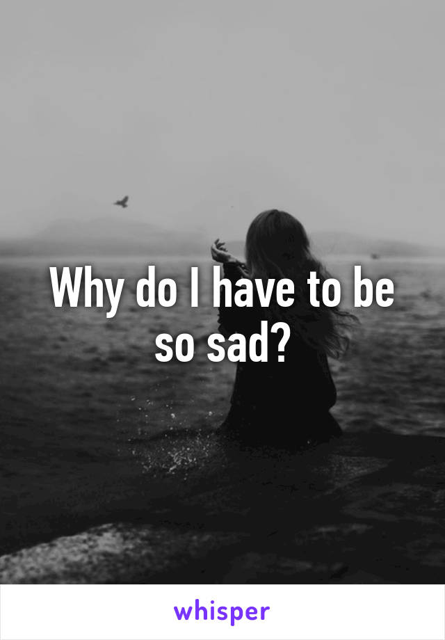 Why do I have to be so sad?