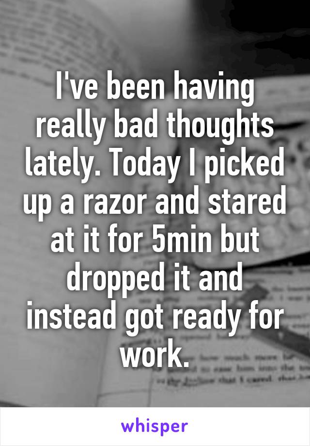 I've been having really bad thoughts lately. Today I picked up a razor and stared at it for 5min but dropped it and instead got ready for work.