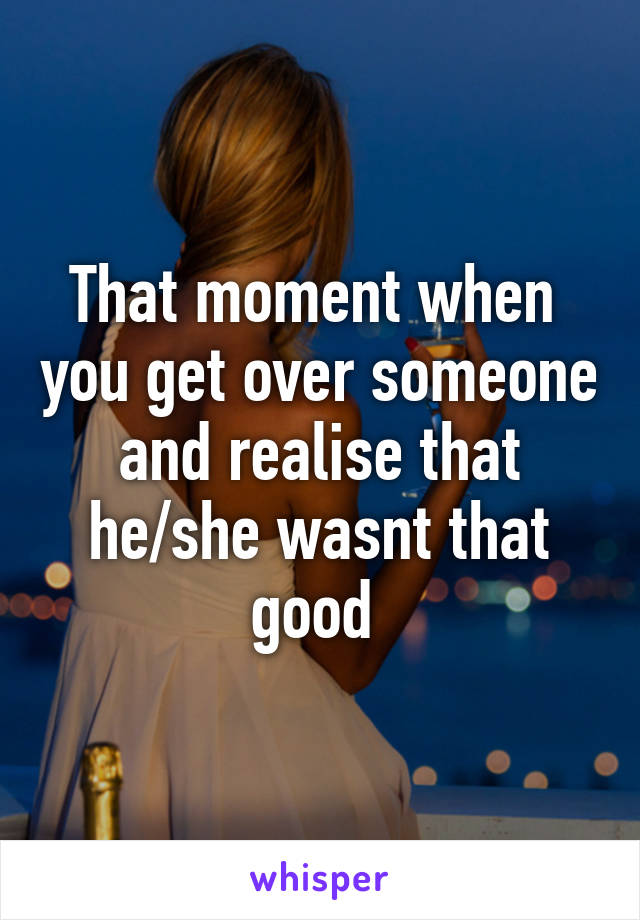 That moment when  you get over someone and realise that he/she wasnt that good 