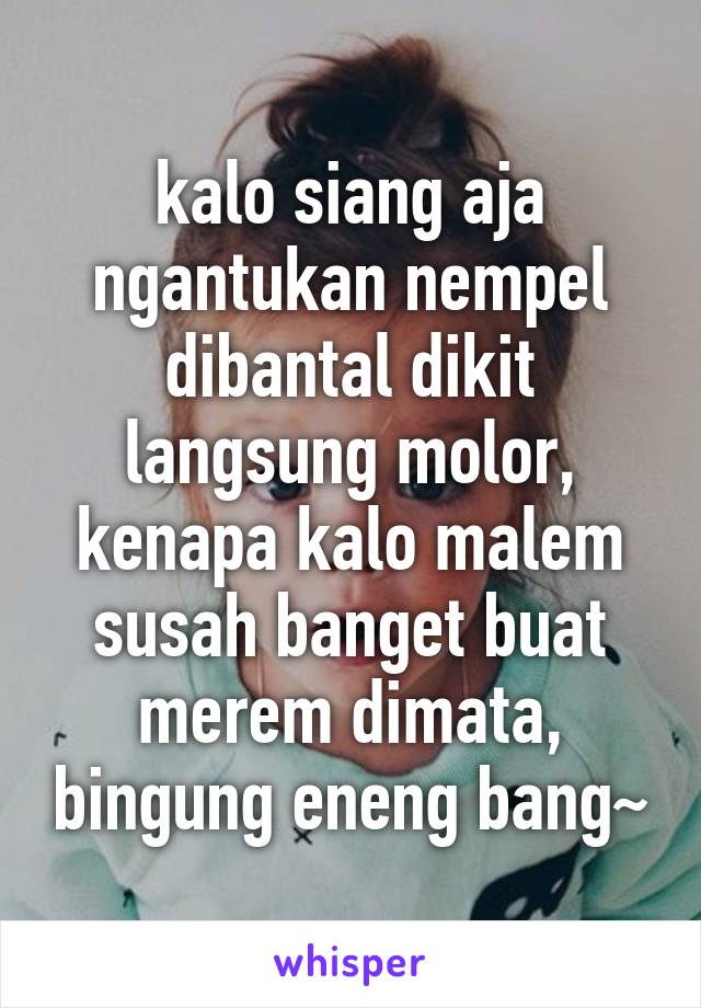 kalo siang aja ngantukan nempel dibantal dikit langsung molor, kenapa kalo malem susah banget buat merem dimata, bingung eneng bang~