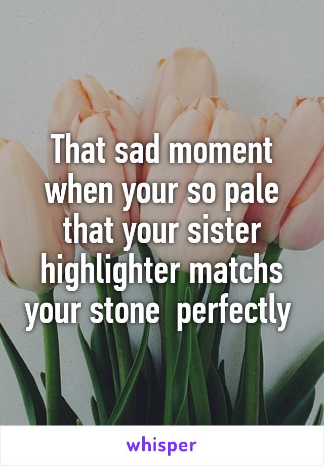 That sad moment when your so pale that your sister highlighter matchs your stone  perfectly 