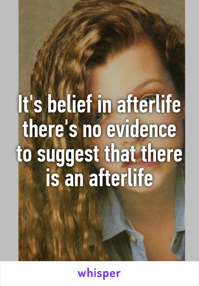 It's belief in afterlife there's no evidence to suggest that there is an afterlife