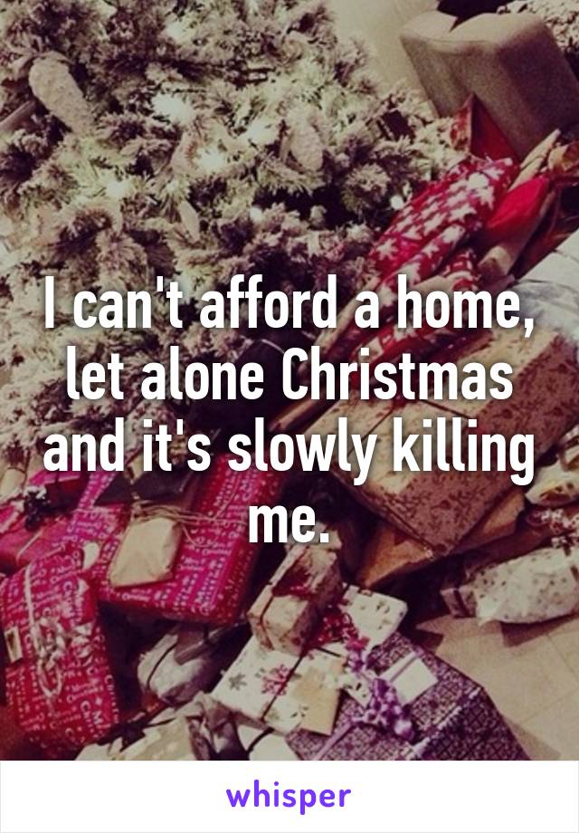 I can't afford a home, let alone Christmas and it's slowly killing me.