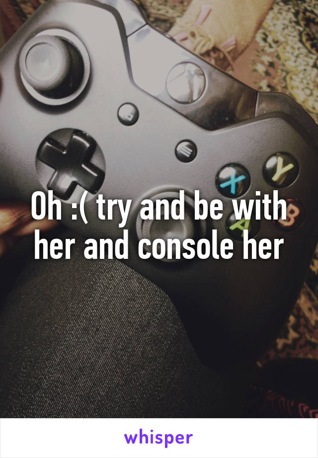 Oh :( try and be with her and console her