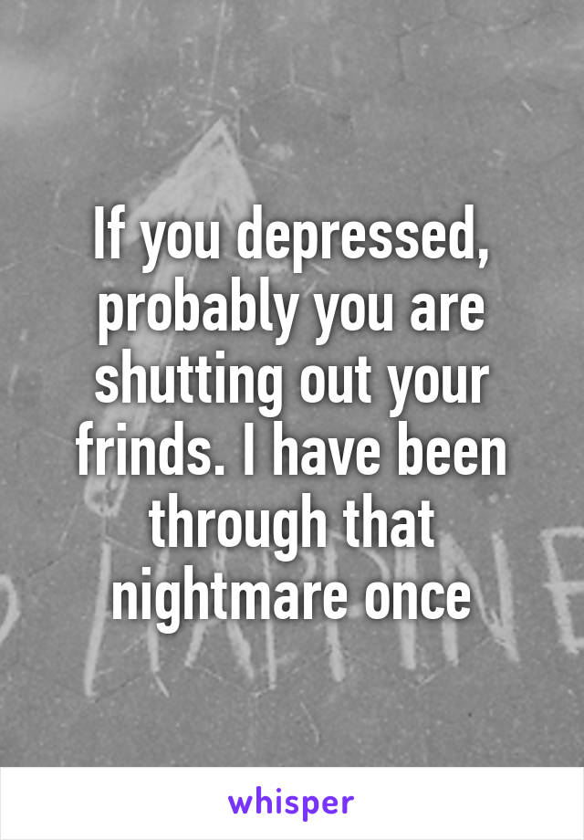 If you depressed, probably you are shutting out your frinds. I have been through that nightmare once