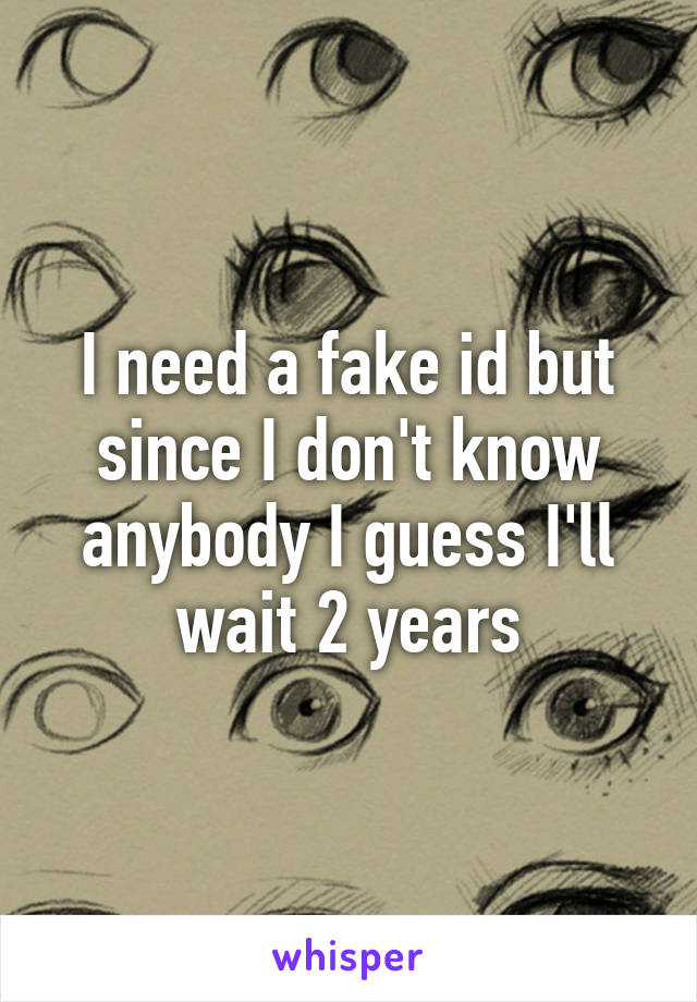 I need a fake id but since I don't know anybody I guess I'll wait 2 years