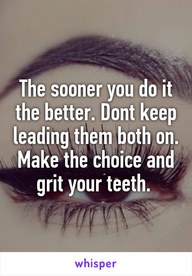 The sooner you do it the better. Dont keep leading them both on. Make the choice and grit your teeth. 