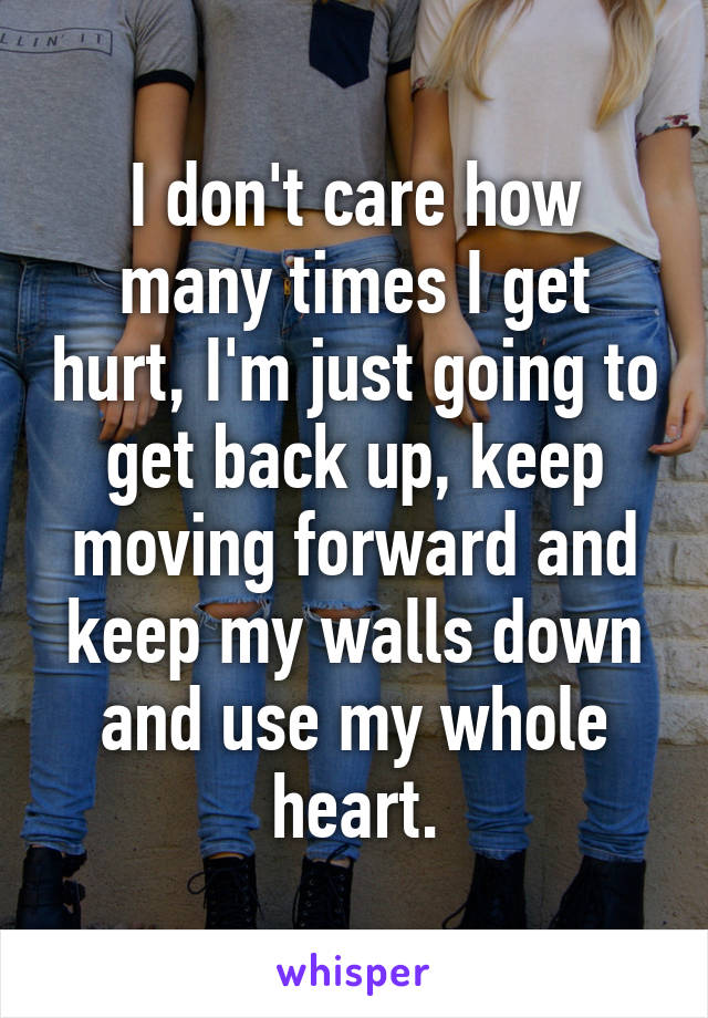 I don't care how many times I get hurt, I'm just going to get back up, keep moving forward and keep my walls down and use my whole heart.