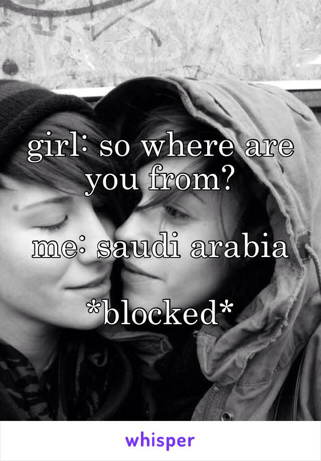 girl: so where are you from?

me: saudi arabia

*blocked*