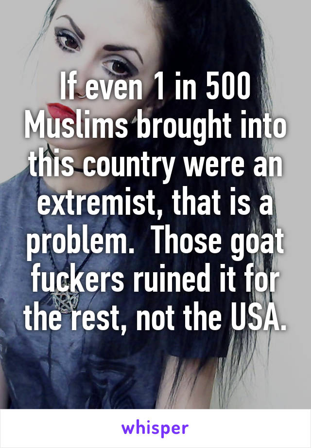 If even 1 in 500 Muslims brought into this country were an extremist, that is a problem.  Those goat fuckers ruined it for the rest, not the USA. 