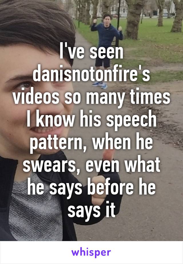 I've seen danisnotonfire's videos so many times I know his speech pattern, when he swears, even what he says before he says it