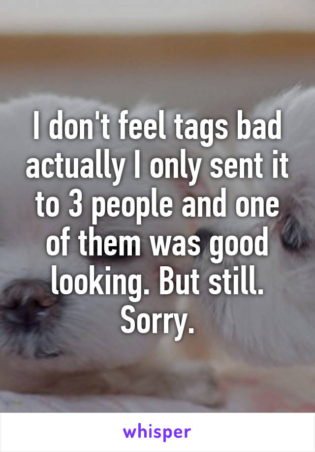 I don't feel tags bad actually I only sent it to 3 people and one of them was good looking. But still. Sorry.