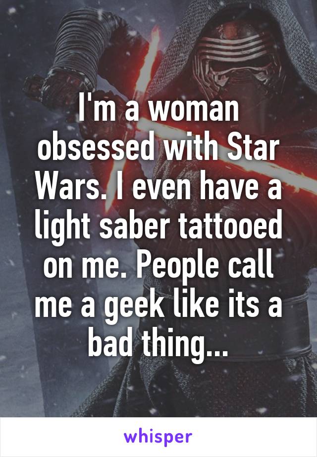 I'm a woman obsessed with Star Wars. I even have a light saber tattooed on me. People call me a geek like its a bad thing...