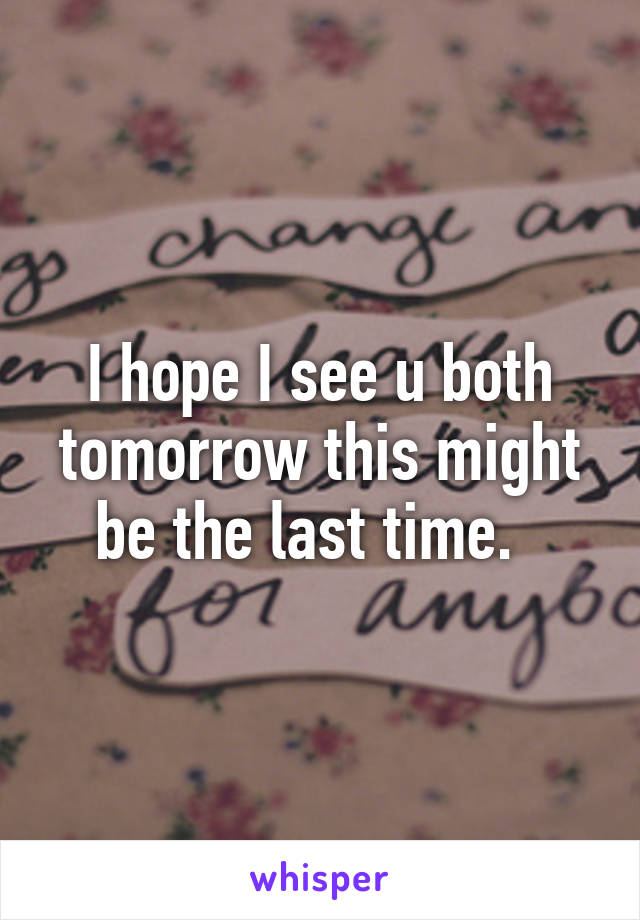 I hope I see u both tomorrow this might be the last time.  