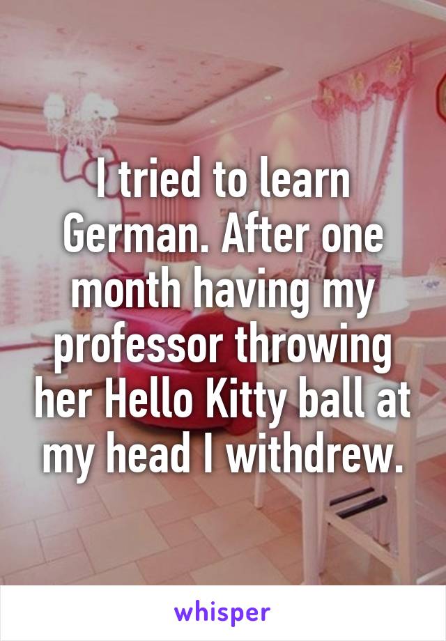 I tried to learn German. After one month having my professor throwing her Hello Kitty ball at my head I withdrew.