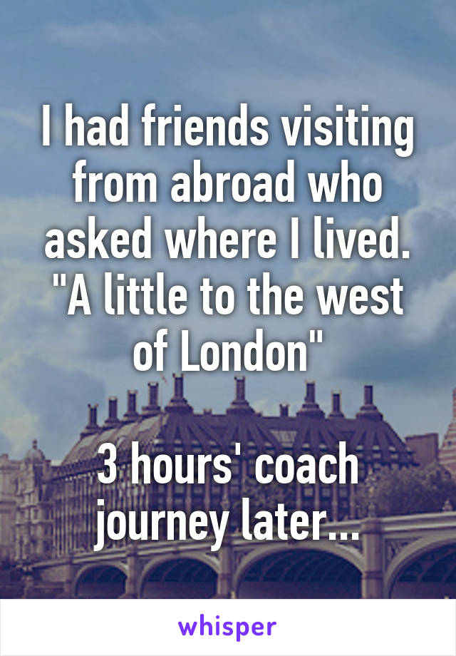 I had friends visiting from abroad who asked where I lived. "A little to the west of London"

3 hours' coach journey later...