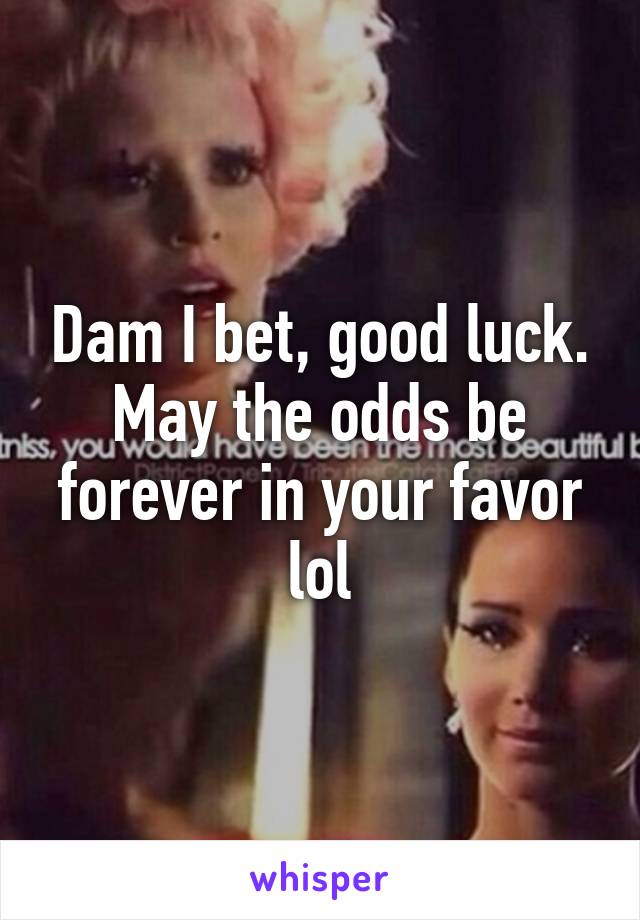 Dam I bet, good luck. May the odds be forever in your favor lol