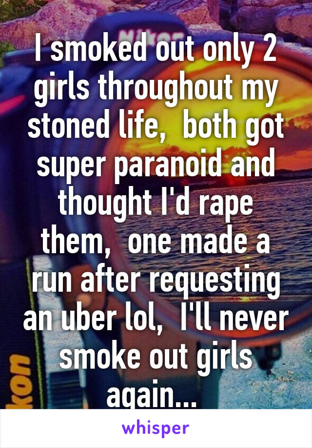 I smoked out only 2 girls throughout my stoned life,  both got super paranoid and thought I'd rape them,  one made a run after requesting an uber lol,  I'll never smoke out girls again... 