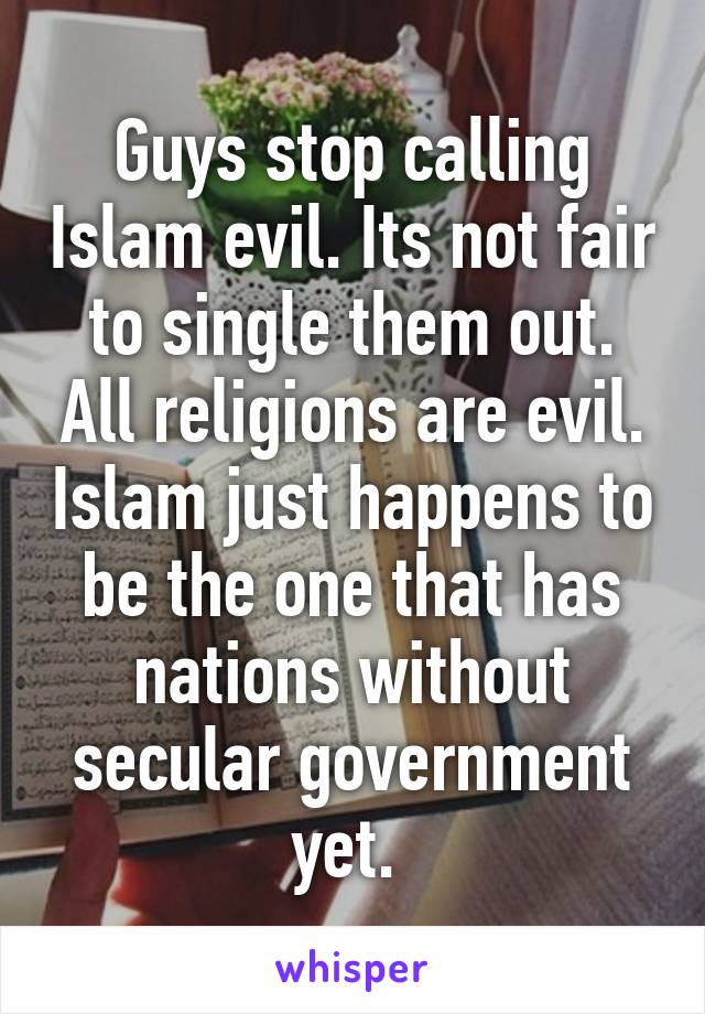 Guys stop calling Islam evil. Its not fair to single them out. All religions are evil. Islam just happens to be the one that has nations without secular government yet. 