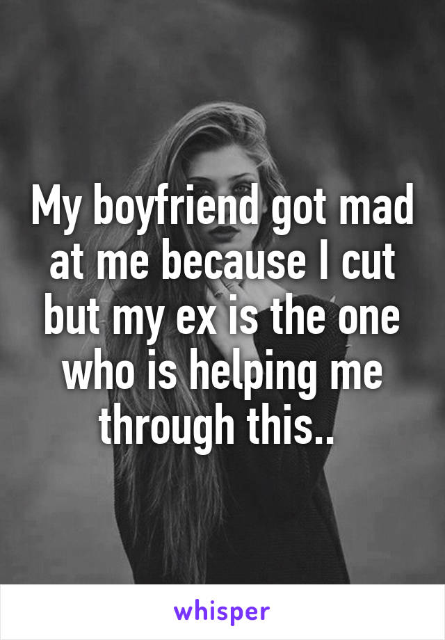 My boyfriend got mad at me because I cut but my ex is the one who is helping me through this.. 