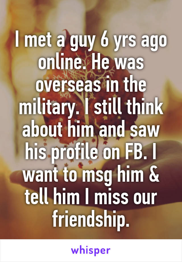 I met a guy 6 yrs ago online. He was overseas in the military. I still think about him and saw his profile on FB. I want to msg him & tell him I miss our friendship.