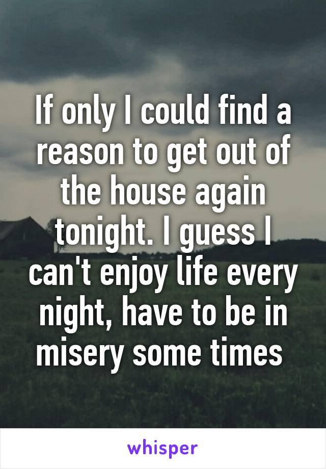 If only I could find a reason to get out of the house again tonight. I guess I can't enjoy life every night, have to be in misery some times 