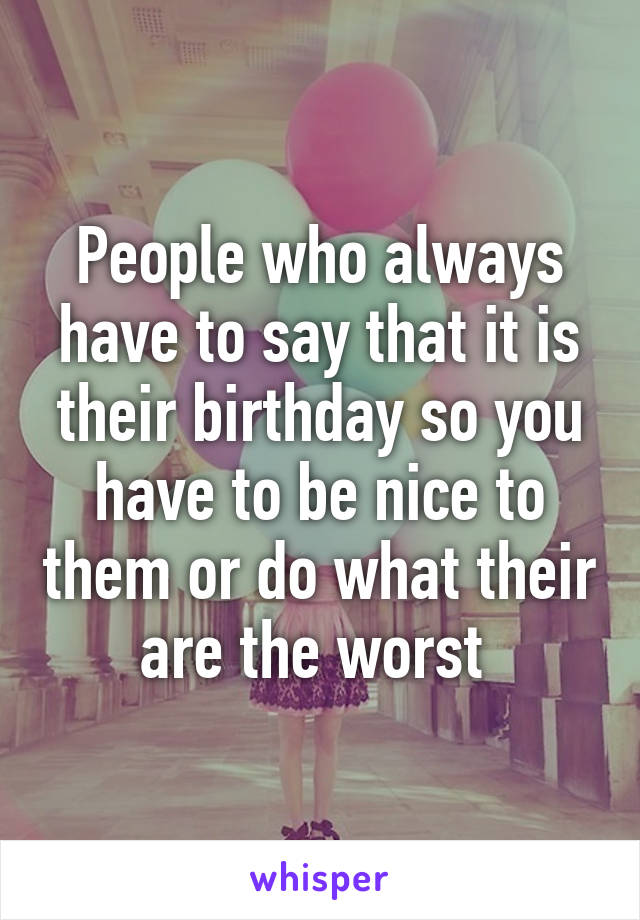 People who always have to say that it is their birthday so you have to be nice to them or do what their are the worst 