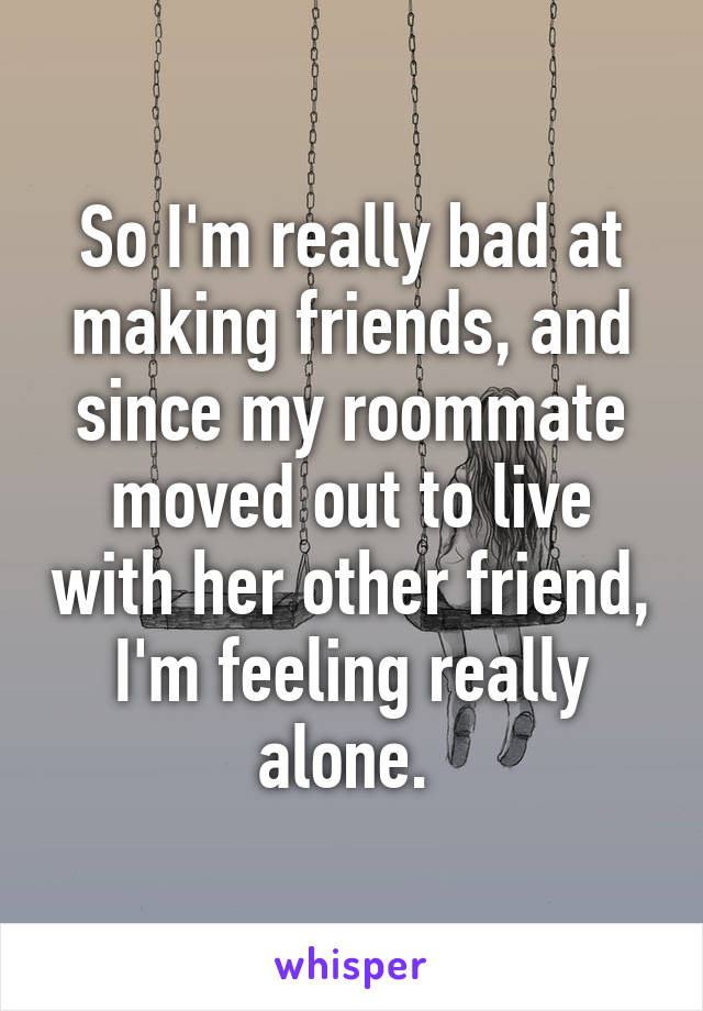 So I'm really bad at making friends, and since my roommate moved out to live with her other friend, I'm feeling really alone. 