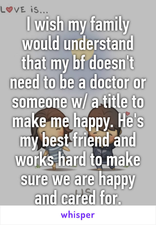 I wish my family would understand that my bf doesn't need to be a doctor or someone w/ a title to make me happy. He's my best friend and works hard to make sure we are happy and cared for.